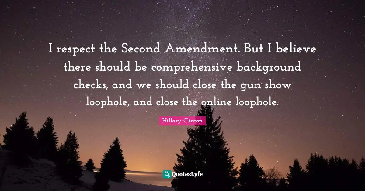 I respect the Second Amendment. But I believe there should be comprehensive background checks, and we should close the gun show loophole, and close the online loophole.