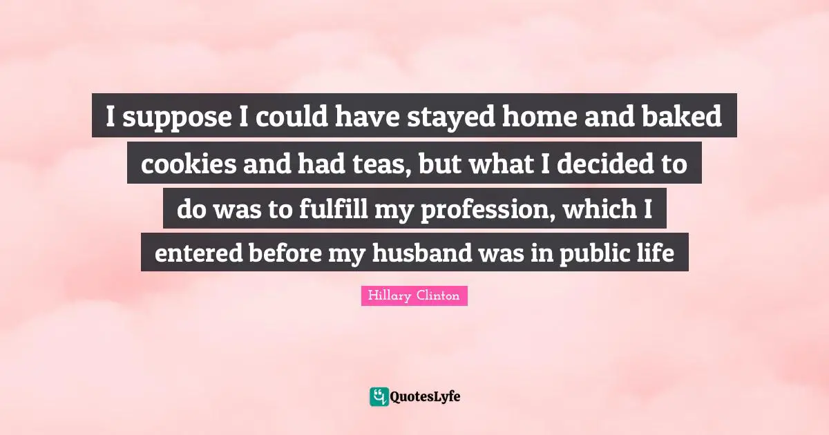 I suppose I could have stayed home and baked cookies and had teas, but what I decided to do was to fulfill my profession, which I entered before my husband was in public life
