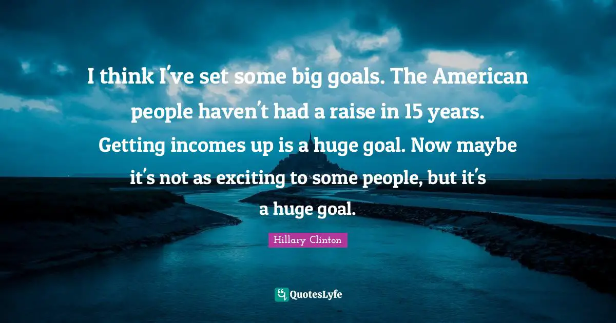 I think I've set some big goals. The American people haven't had a raise in 15 years. Getting incomes up is a huge goal. Now maybe it's not as exciting to some people, but it's a huge goal.