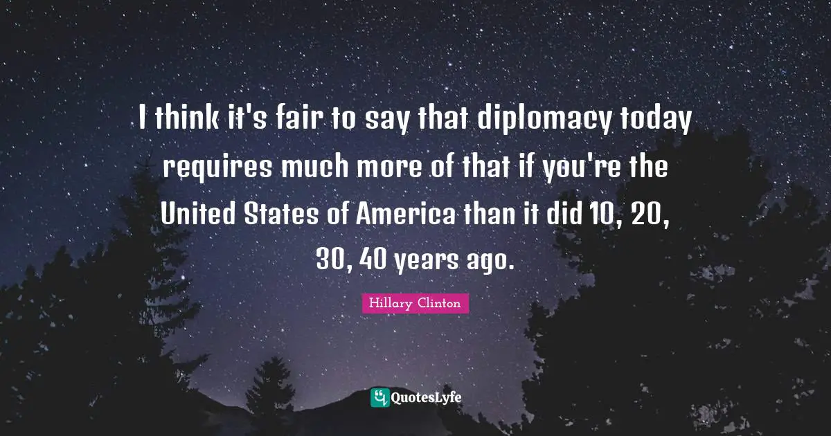 I think it's fair to say that diplomacy today requires much more of that if you're the United States of America than it did 10, 20, 30, 40 years ago.