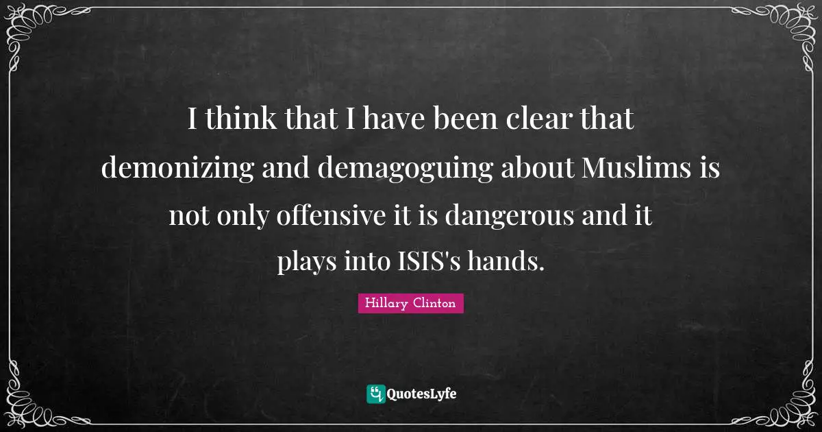 I think that I have been clear that demonizing and demagoguing about Muslims is not only offensive it is dangerous and it plays into ISIS's hands.