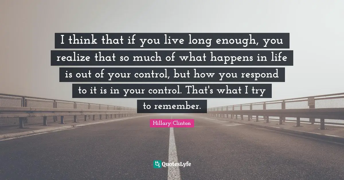 I think that if you live long enough, you realize that so much of what happens in life is out of your control, but how you respond to it is in your control. That's what I try to remember.