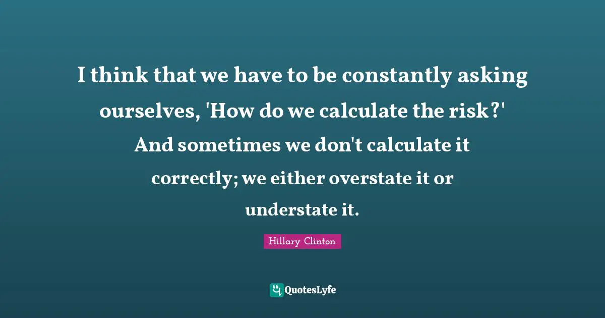 I think that we have to be constantly asking ourselves, 'How do we calculate the risk?' And sometimes we don't calculate it correctly; we either overstate it or understate it.