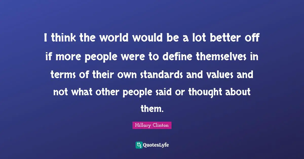 I think the world would be a lot better off if more people were to define themselves in terms of their own standards and values and not what other people said or thought about them.