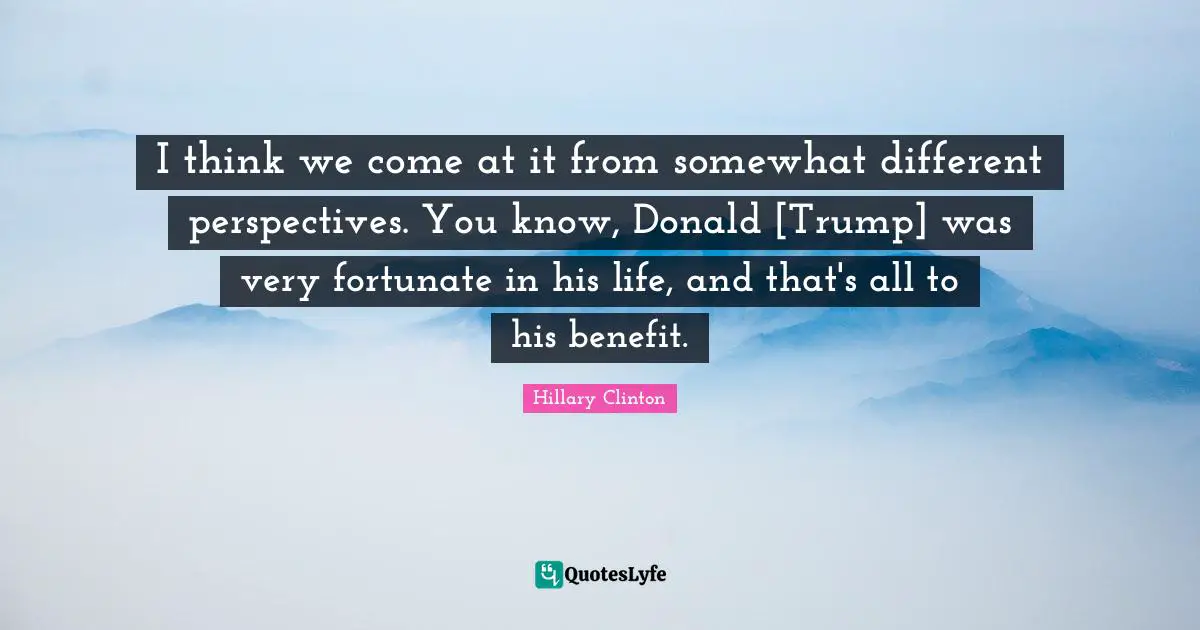 Different Perspective Quotes: "I think we come at it from somewhat different perspectives. You know, Donald [Trump] was very fortunate in his life, and that's all to his benefit."