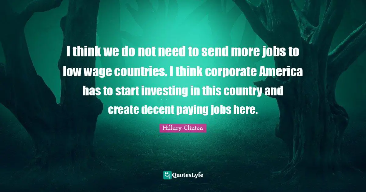 I think we do not need to send more jobs to low wage countries. I think corporate America has to start investing in this country and create decent paying jobs here.