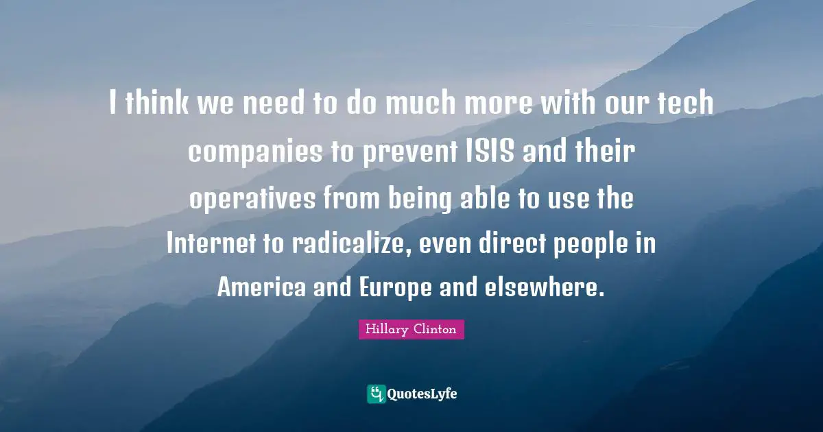 I think we need to do much more with our tech companies to prevent ISIS and their operatives from being able to use the Internet to radicalize, even direct people in America and Europe and elsewhere.