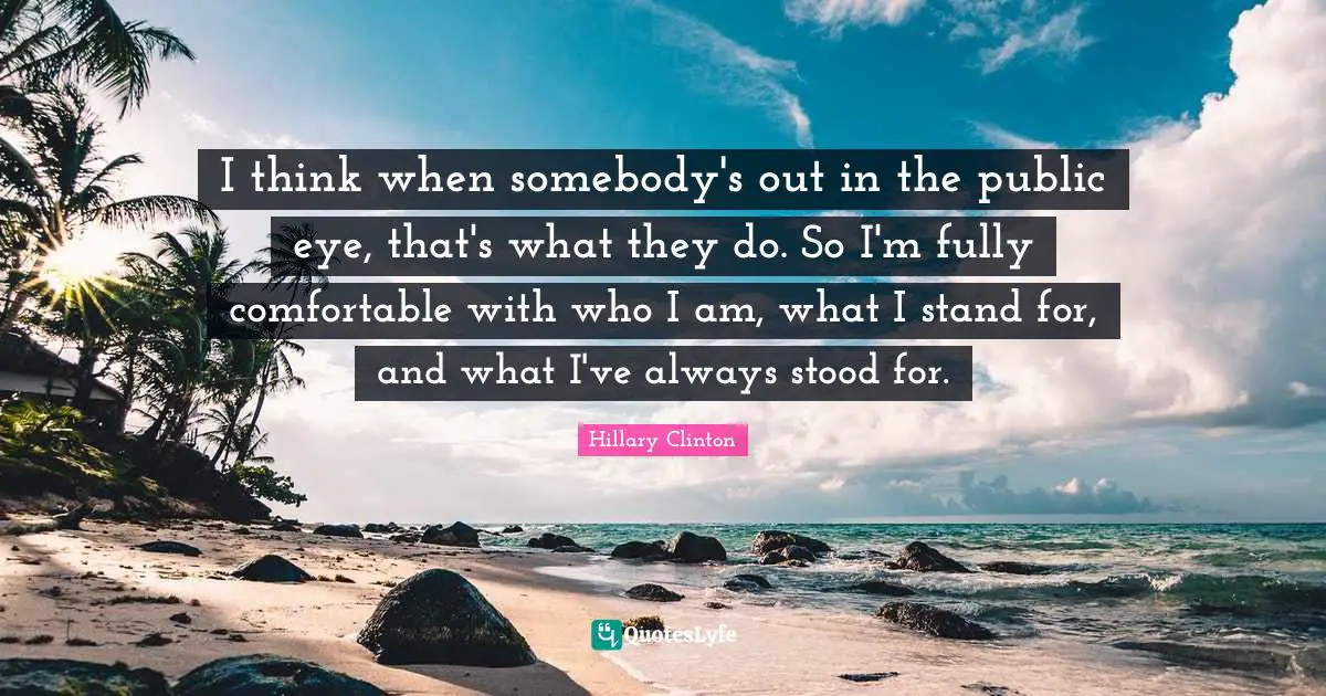 I think when somebody's out in the public eye, that's what they do. So I'm fully comfortable with who I am, what I stand for, and what I've always stood for.