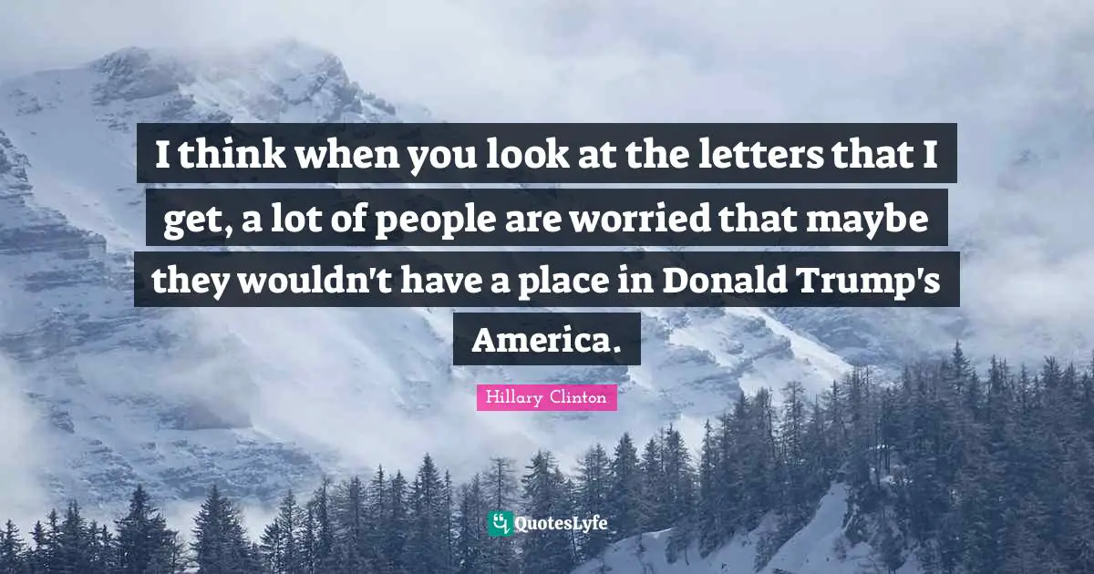 I think when you look at the letters that I get, a lot of people are worried that maybe they wouldn't have a place in Donald Trump's America.