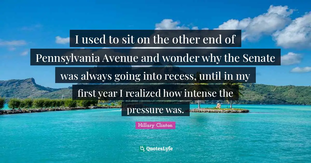I used to sit on the other end of Pennsylvania Avenue and wonder why the Senate was always going into recess, until in my first year I realized how intense the pressure was.