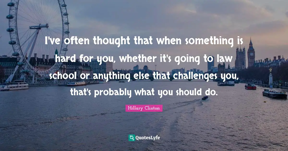 I've often thought that when something is hard for you, whether it's going to law school or anything else that challenges you, that's probably what you should do.