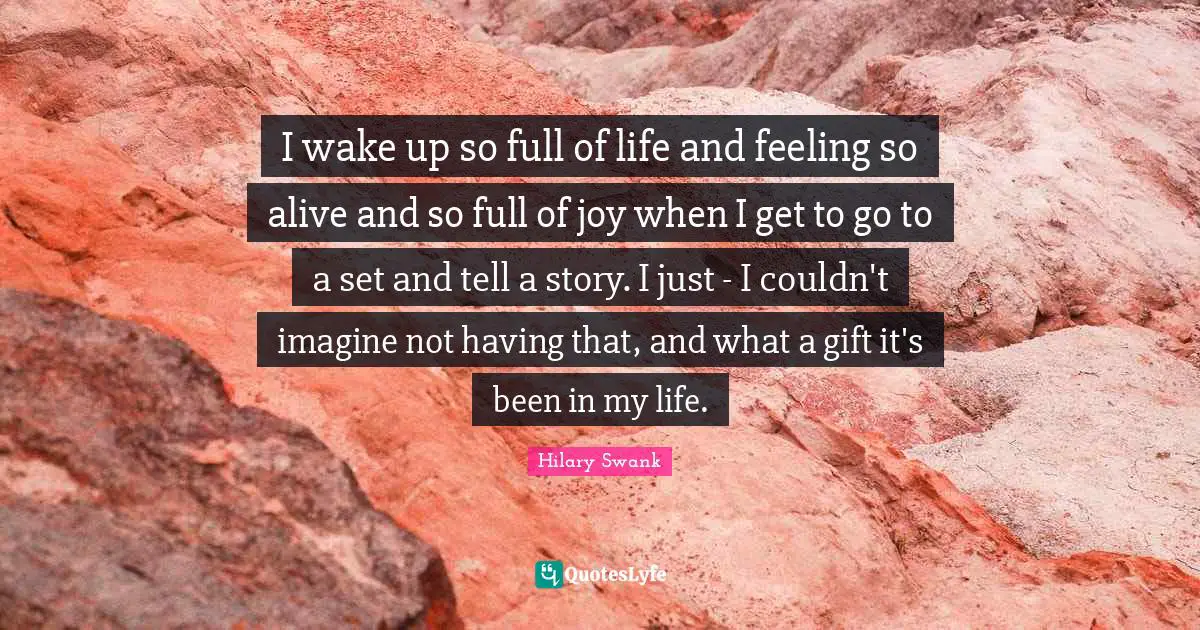 I wake up so full of life and feeling so alive and so full of joy when I get to go to a set and tell a story. I just - I couldn't imagine not having that, and what a gift it's been in my life.