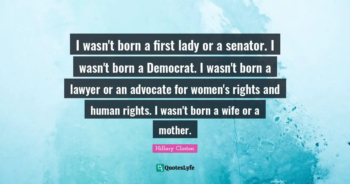 I wasn't born a first lady or a senator. I wasn't born a Democrat. I wasn't born a lawyer or an advocate for women's rights and human rights. I wasn't born a wife or a mother.