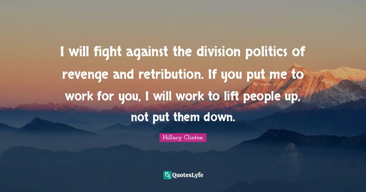 I will fight against the division politics of revenge and retribution. If you put me to work for you, I will work to lift people up, not put them down.