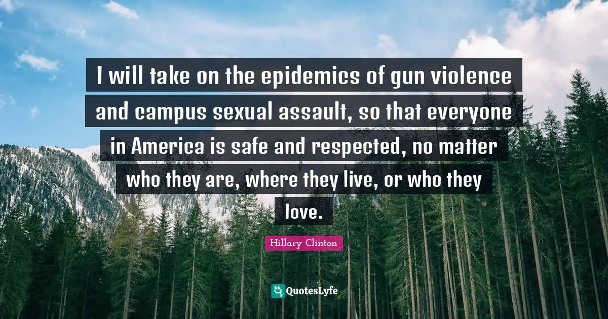 I will take on the epidemics of gun violence and campus sexual assault, so that everyone in America is safe and respected, no matter who they are, where they live, or who they love.