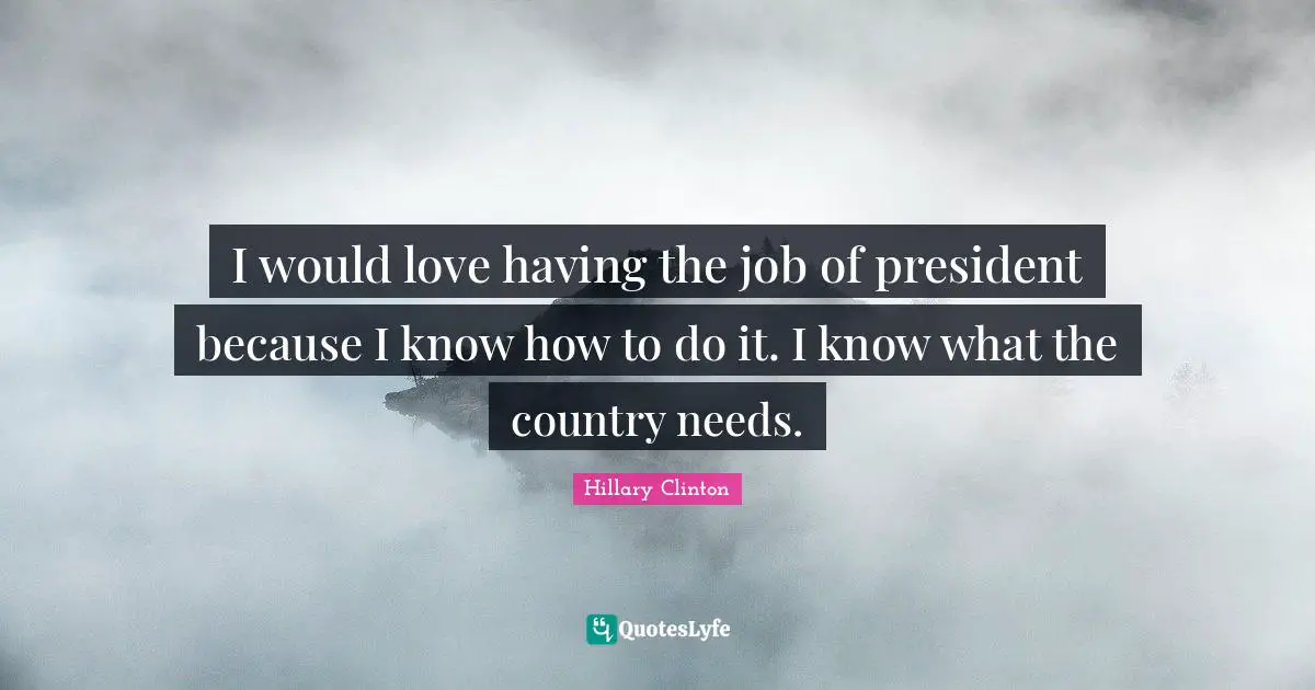 I would love having the job of president because I know how to do it. I know what the country needs.