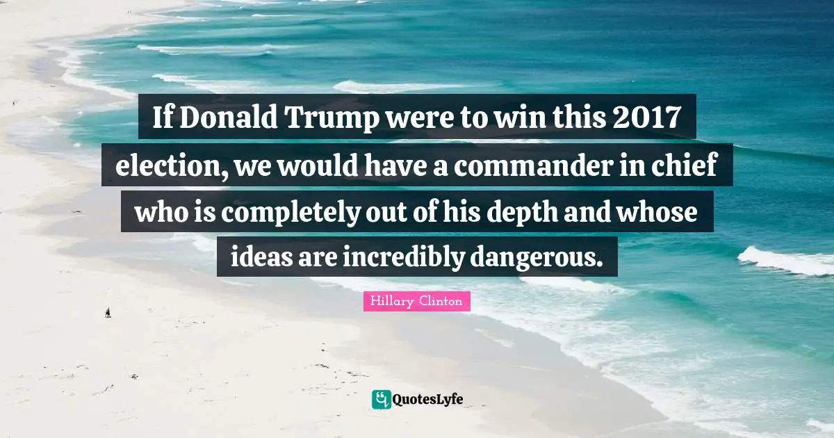 If Donald Trump were to win this 2017 election, we would have a commander in chief who is completely out of his depth and whose ideas are incredibly dangerous.