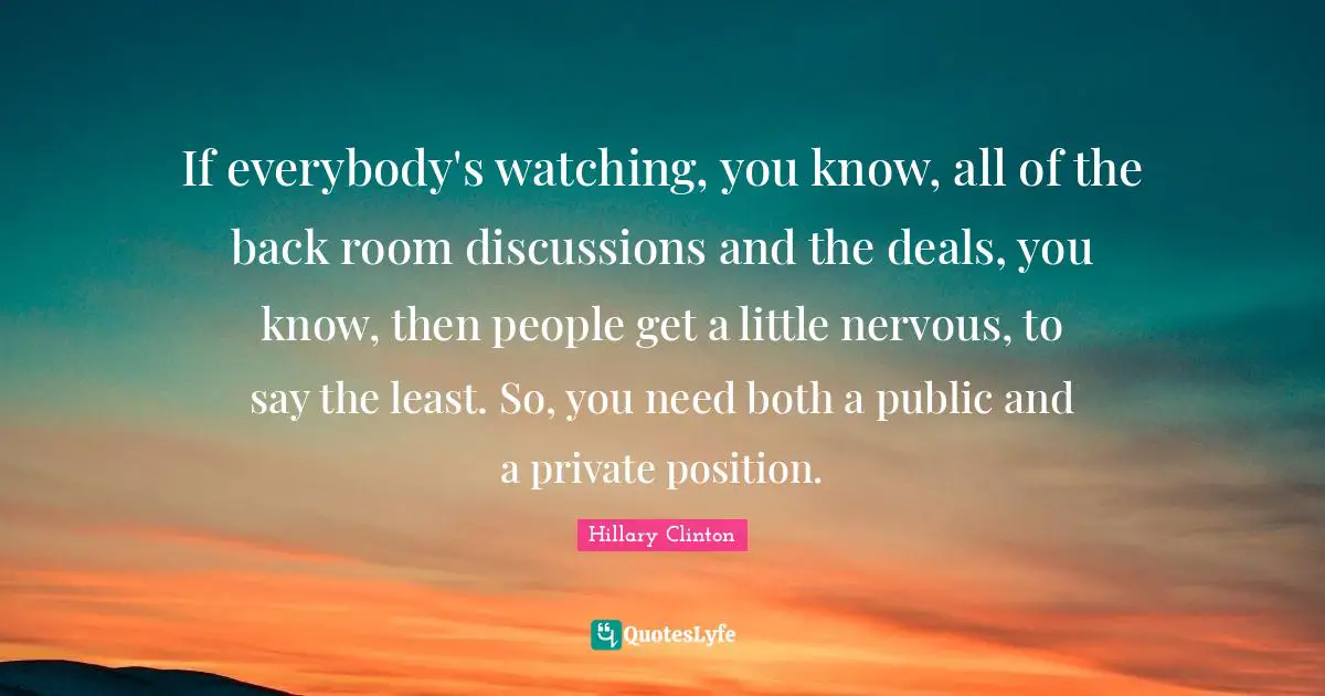 If everybody's watching, you know, all of the back room discussions and the deals, you know, then people get a little nervous, to say the least. So, you need both a public and a private position.