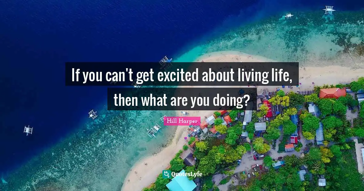 If you can't get excited about living life, then what are you doing?