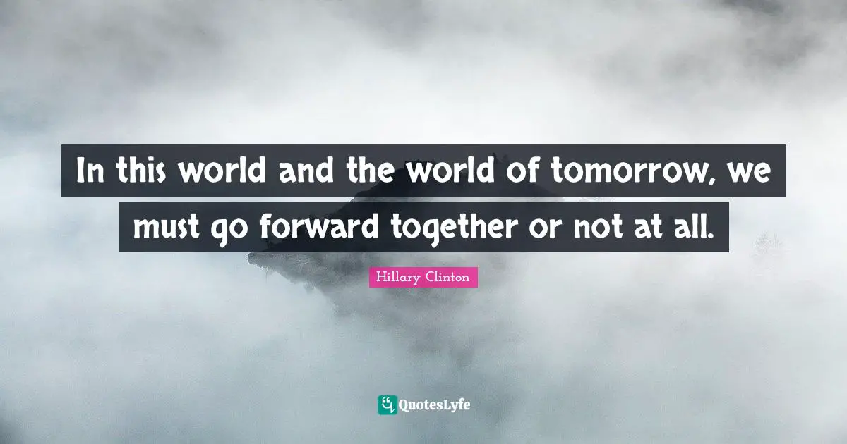 Hillary Clinton Quotes: In this world and the world of tomorrow, we must go forward together or not at all.