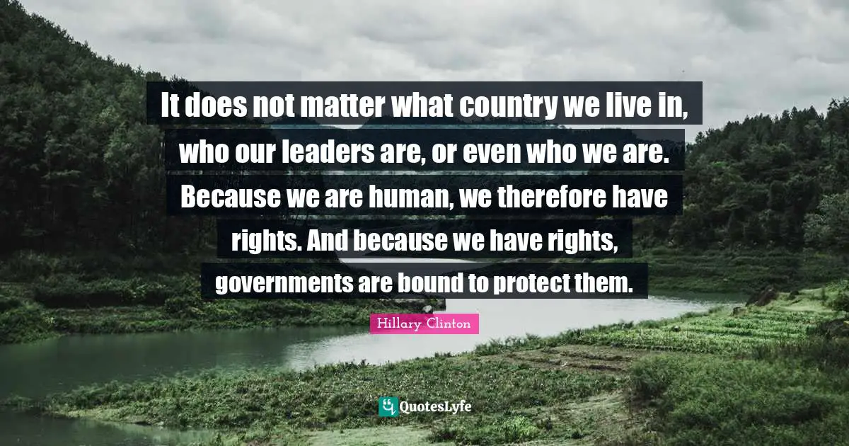It does not matter what country we live in, who our leaders are, or even who we are. Because we are human, we therefore have rights. And because we have rights, governments are bound to protect them.