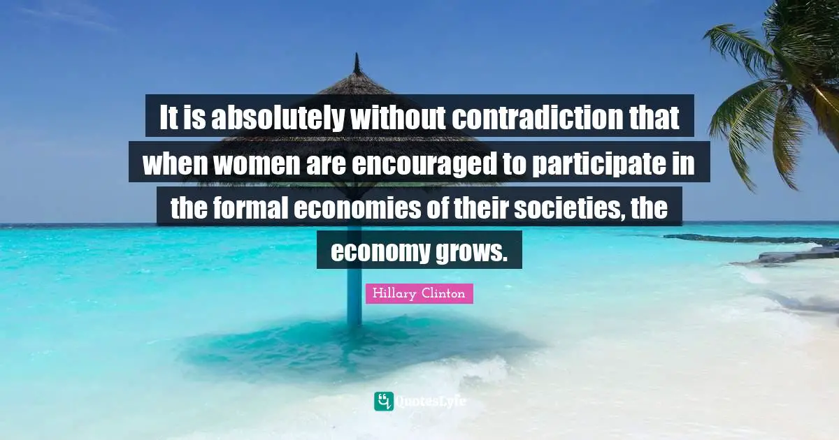 It is absolutely without contradiction that when women are encouraged to participate in the formal economies of their societies, the economy grows.