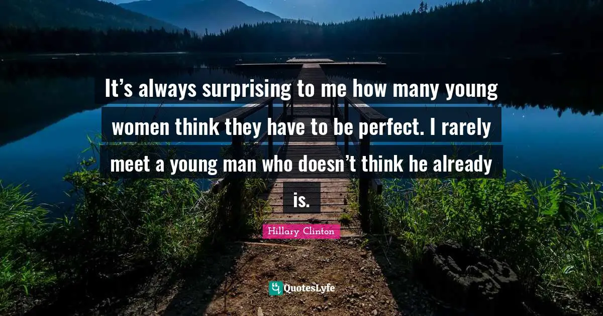 It’s always surprising to me how many young women think they have to be perfect. I rarely meet a young man who doesn’t think he already is.