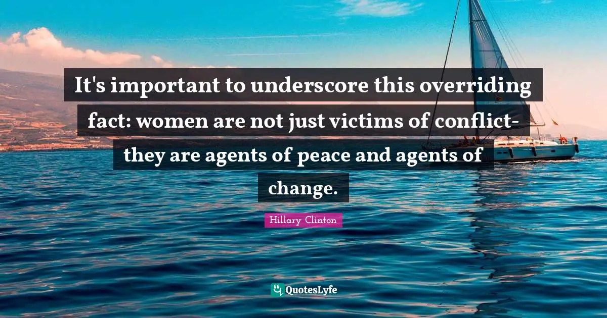It's important to underscore this overriding fact: women are not just victims of conflict-they are agents of peace and agents of change.