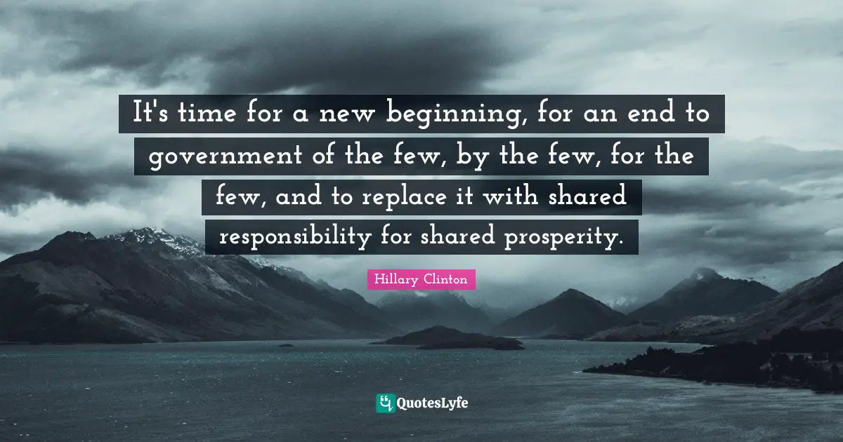 It's time for a new beginning, for an end to government of the few, by the few, for the few, and to replace it with shared responsibility for shared prosperity.