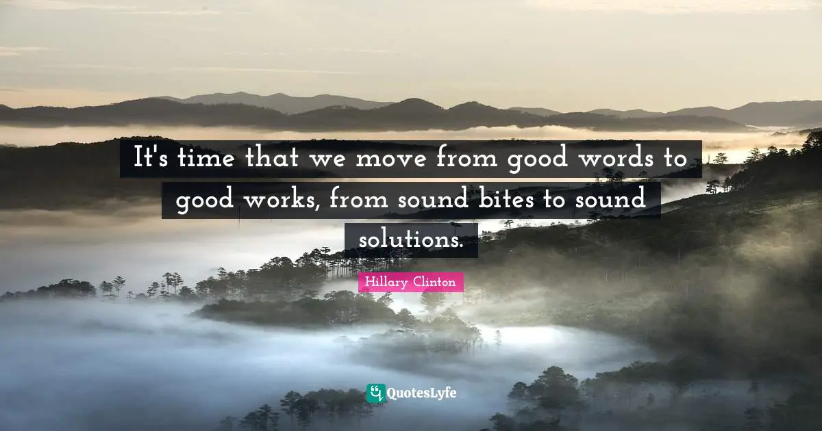 It's time that we move from good words to good works, from sound bites to sound solutions.