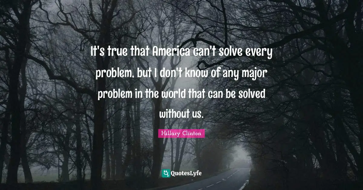 It's true that America can't solve every problem, but I don't know of any major problem in the world that can be solved without us.