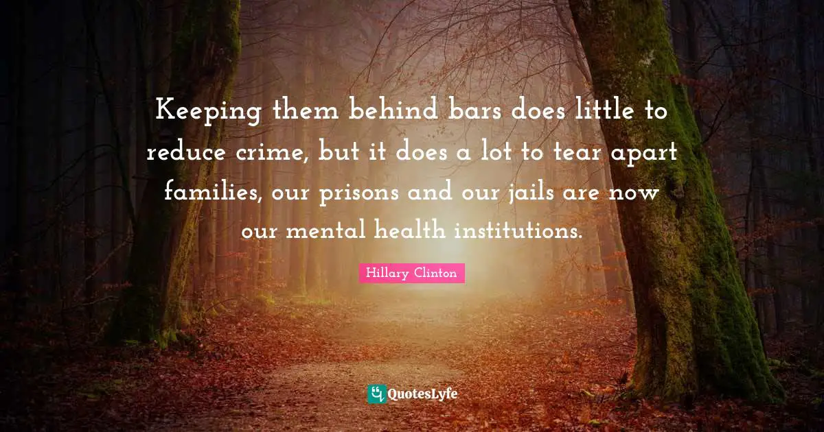 Keeping them behind bars does little to reduce crime, but it does a lot to tear apart families, our prisons and our jails are now our mental health institutions.