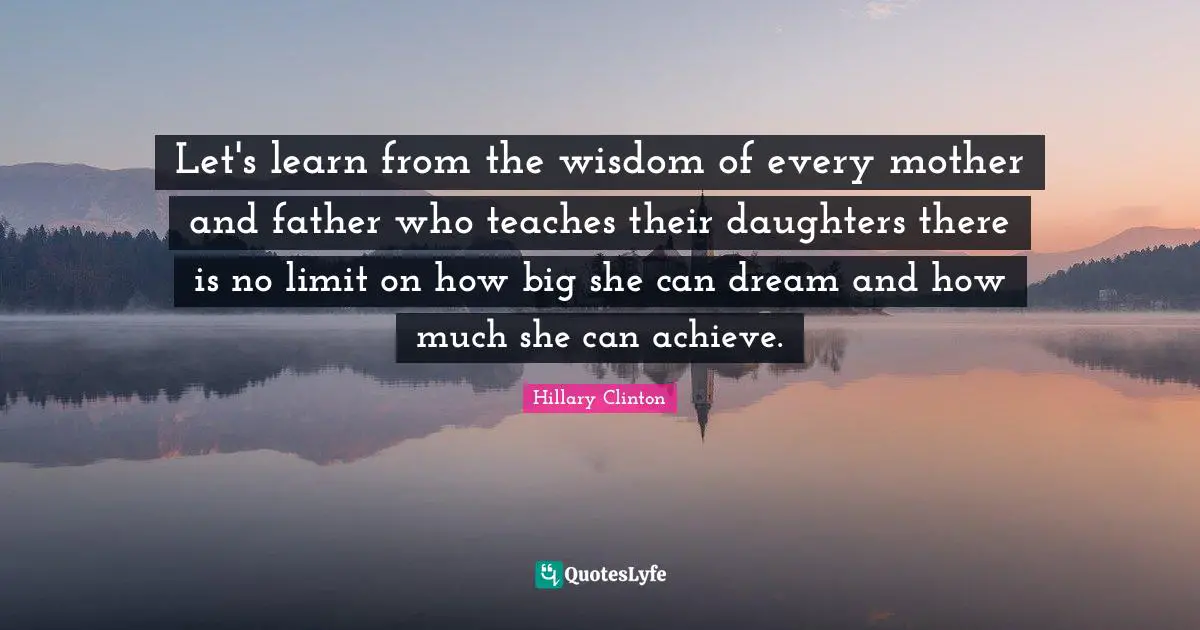 Mother And Father Quotes: "Let's learn from the wisdom of every mother and father who teaches their daughters there is no limit on how big she can dream and how much she can achieve."