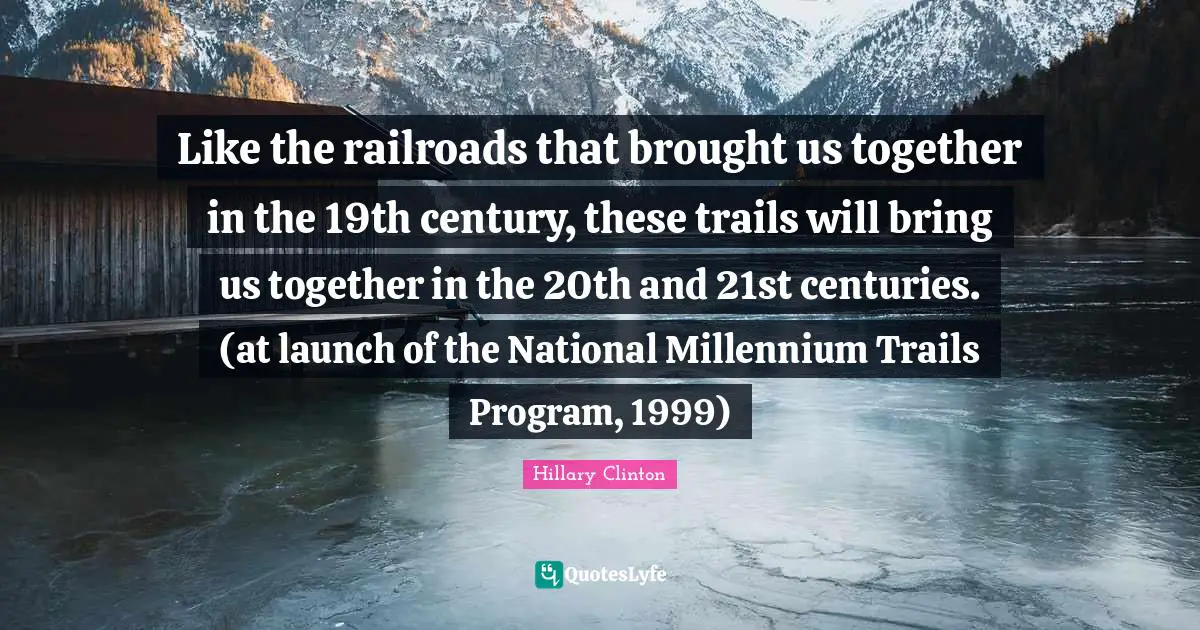 Like the railroads that brought us together in the 19th century, these trails will bring us together in the 20th and 21st centuries. (at launch of the National Millennium Trails Program, 1999)