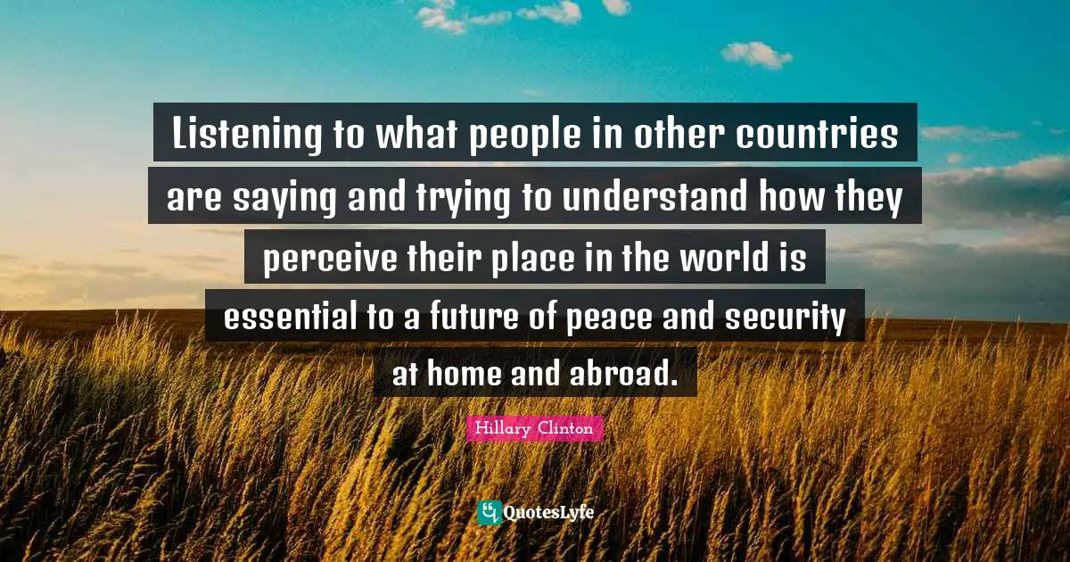 Listening to what people in other countries are saying and trying to understand how they perceive their place in the world is essential to a future of peace and security at home and abroad.