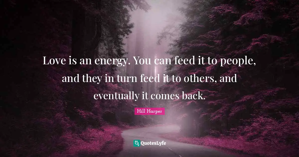 Love is an energy. You can feed it to people, and they in turn feed it to others, and eventually it comes back.