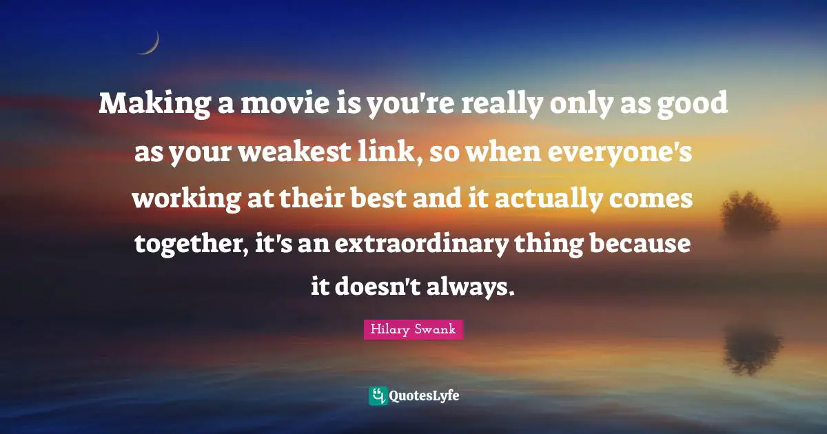 Making a movie is you're really only as good as your weakest link, so when everyone's working at their best and it actually comes together, it's an extraordinary thing because it doesn't always.
