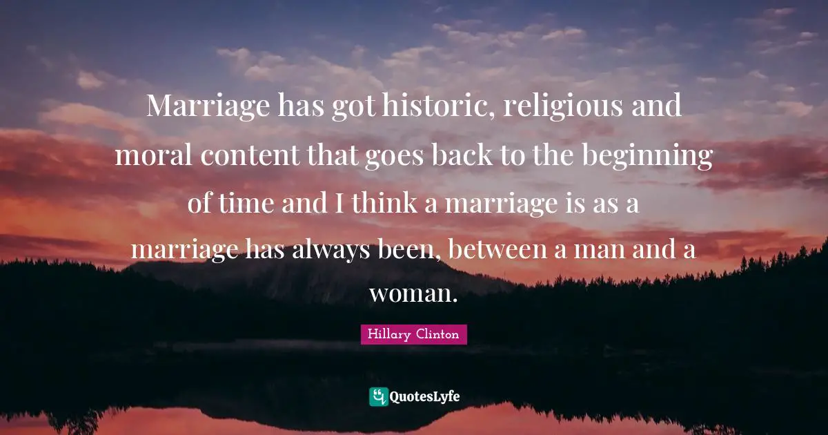 Hillary Clinton Quotes: Marriage has got historic, religious and moral content that goes back to the beginning of time and I think a marriage is as a marriage has always been, between a man and a woman.