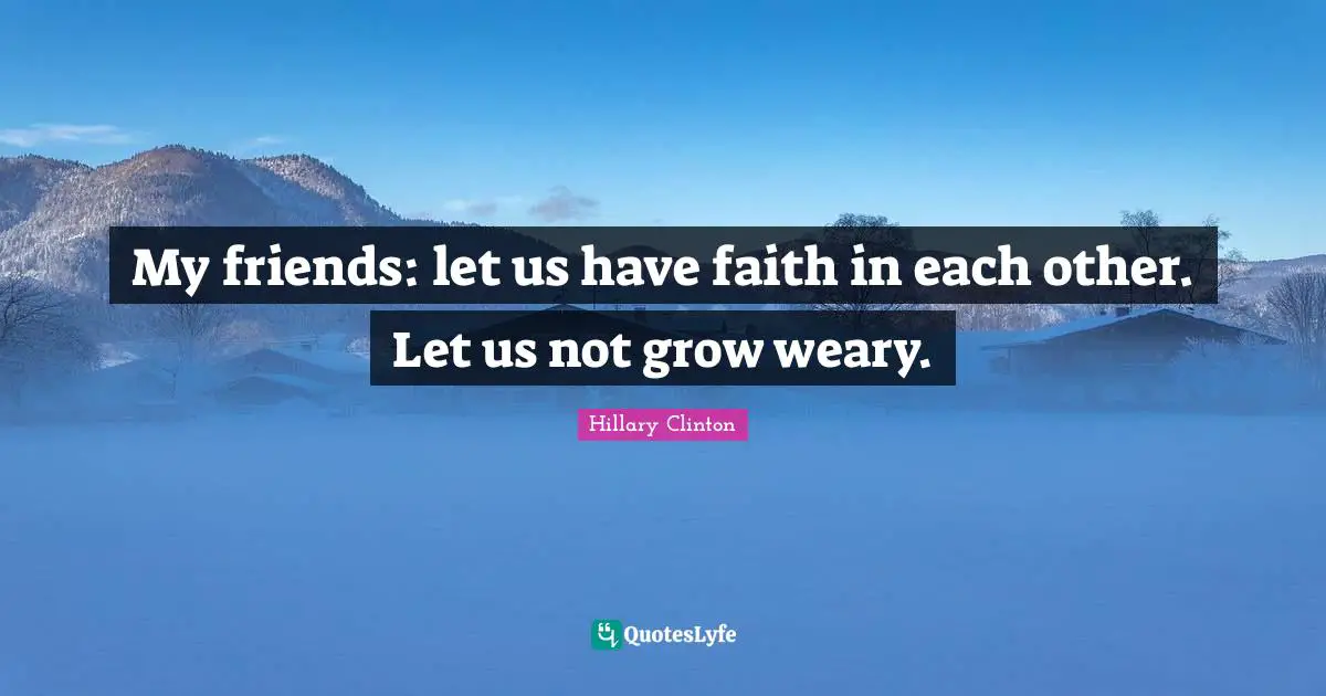 My friends: let us have faith in each other. Let us not grow weary.