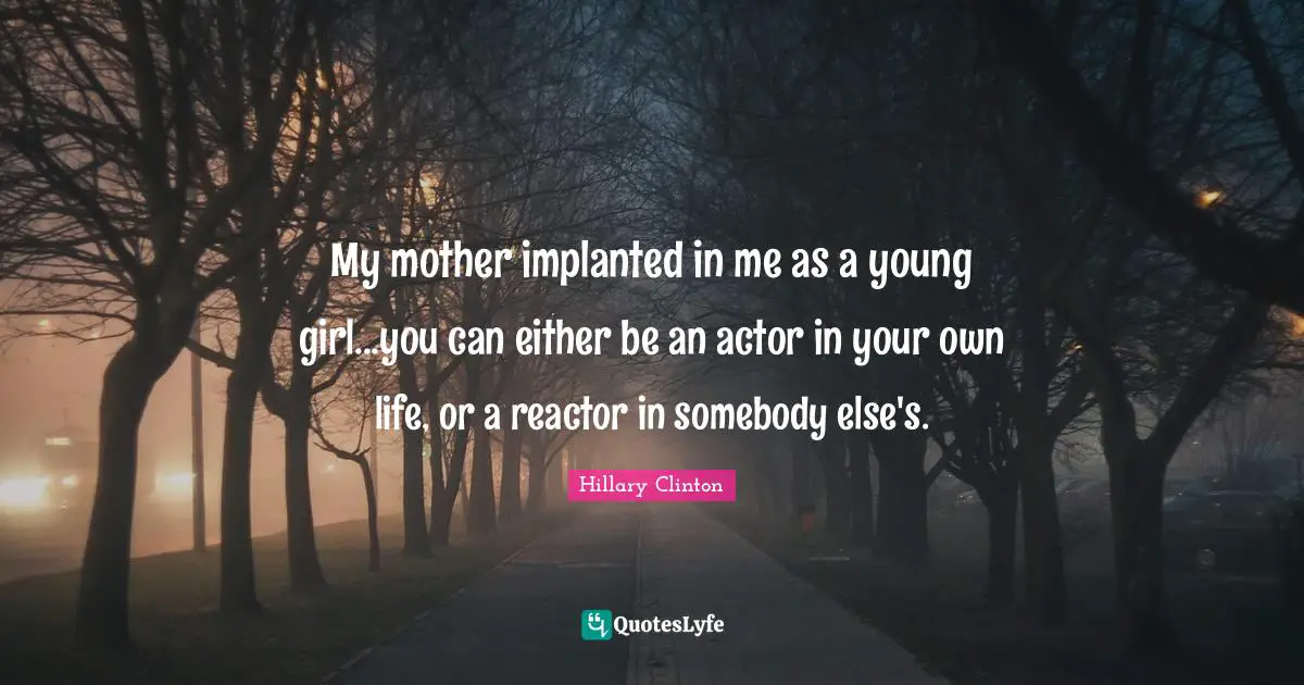 My mother implanted in me as a young girl...you can either be an actor in your own life, or a reactor in somebody else's.