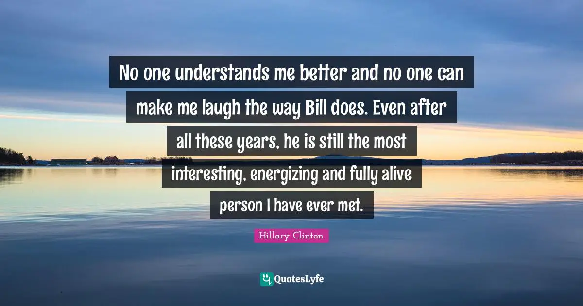 No one understands me better and no one can make me laugh the way Bill does. Even after all these years, he is still the most interesting, energizing and fully alive person I have ever met.
