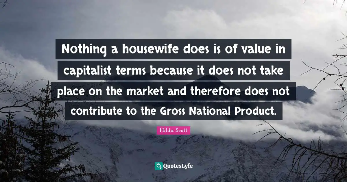 Nothing a housewife does is of value in capitalist terms because it does not take place on the market and therefore does not contribute to the Gross National Product.