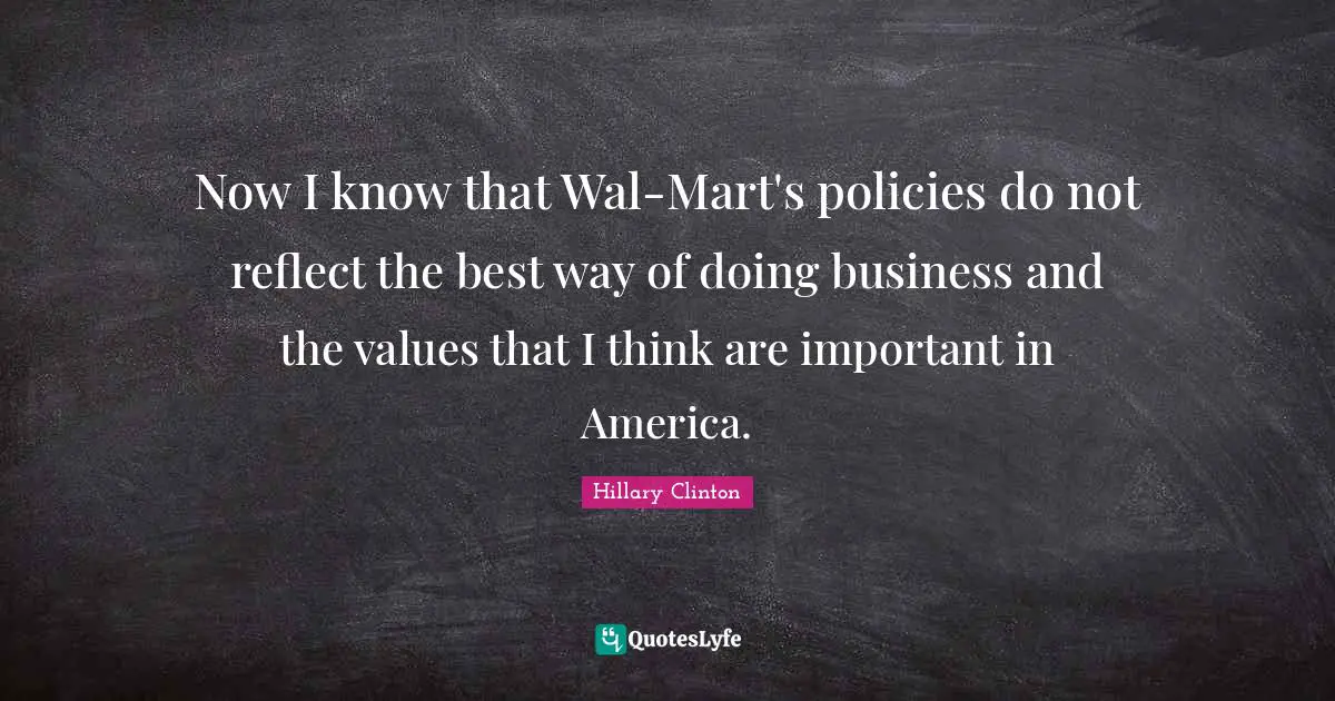Now I know that Wal-Mart's policies do not reflect the best way of doing business and the values that I think are important in America.