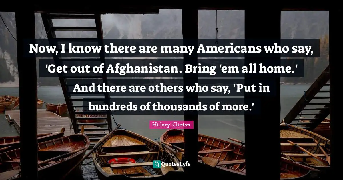 Now, I know there are many Americans who say, 'Get out of Afghanistan. Bring 'em all home.' And there are others who say, 'Put in hundreds of thousands of more.'