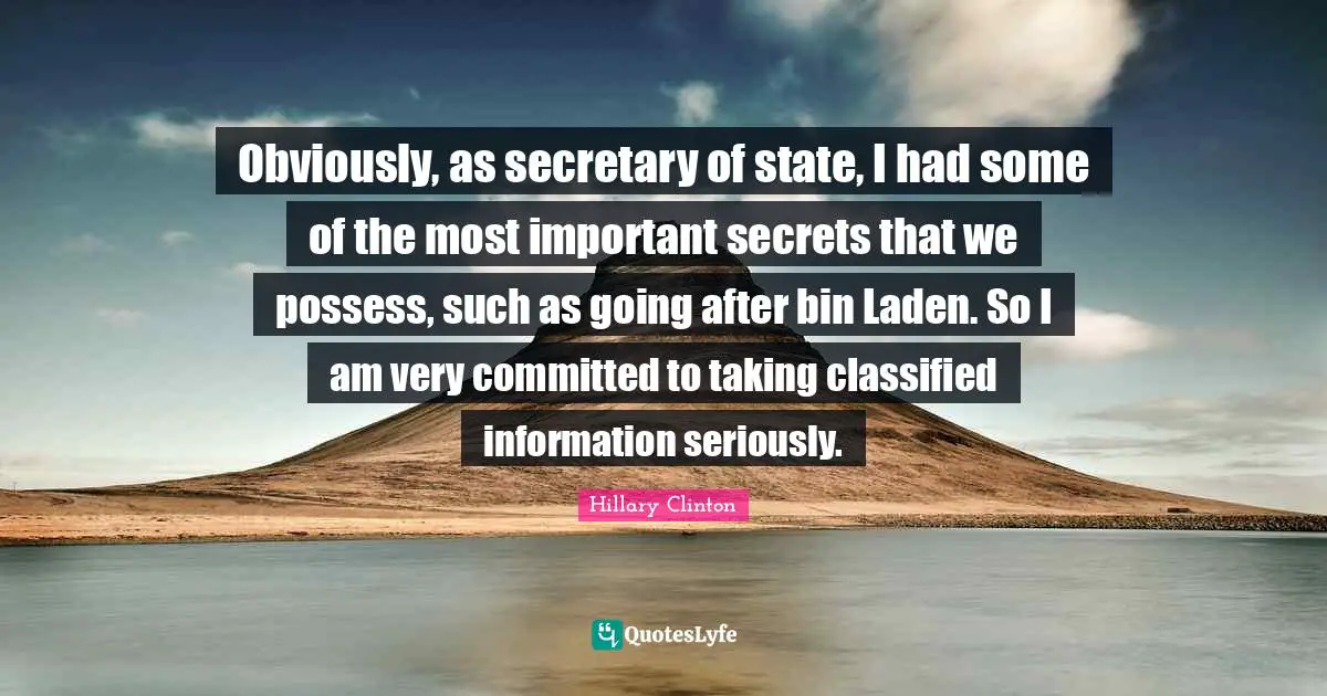 Obviously, as secretary of state, I had some of the most important secrets that we possess, such as going after bin Laden. So I am very committed to taking classified information seriously.