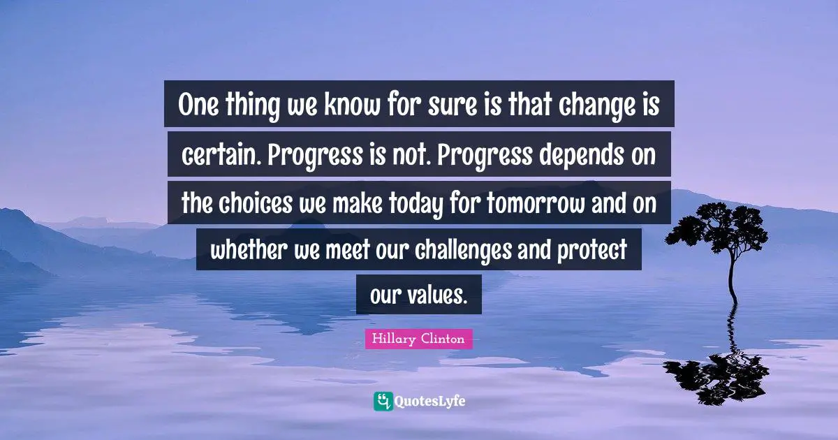 One thing we know for sure is that change is certain. Progress is not. Progress depends on the choices we make today for tomorrow and on whether we meet our challenges and protect our values.