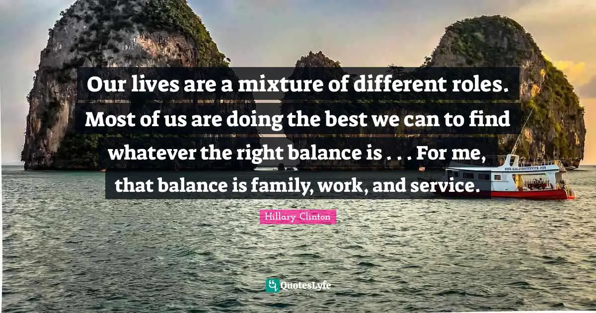 Our lives are a mixture of different roles. Most of us are doing the best we can to find whatever the right balance is . . . For me, that balance is family, work, and service.