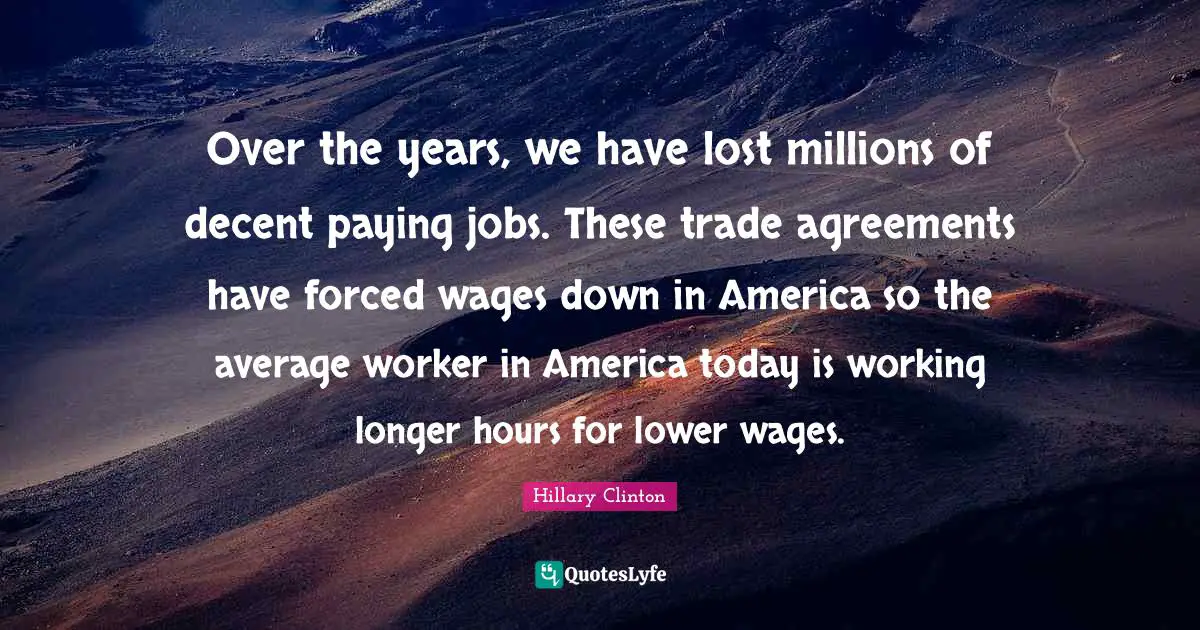 Over the years, we have lost millions of decent paying jobs. These trade agreements have forced wages down in America so the average worker in America today is working longer hours for lower wages.