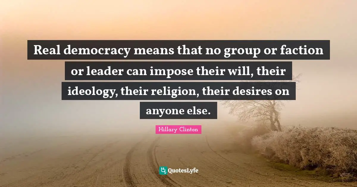 Real democracy means that no group or faction or leader can impose their will, their ideology, their religion, their desires on anyone else.