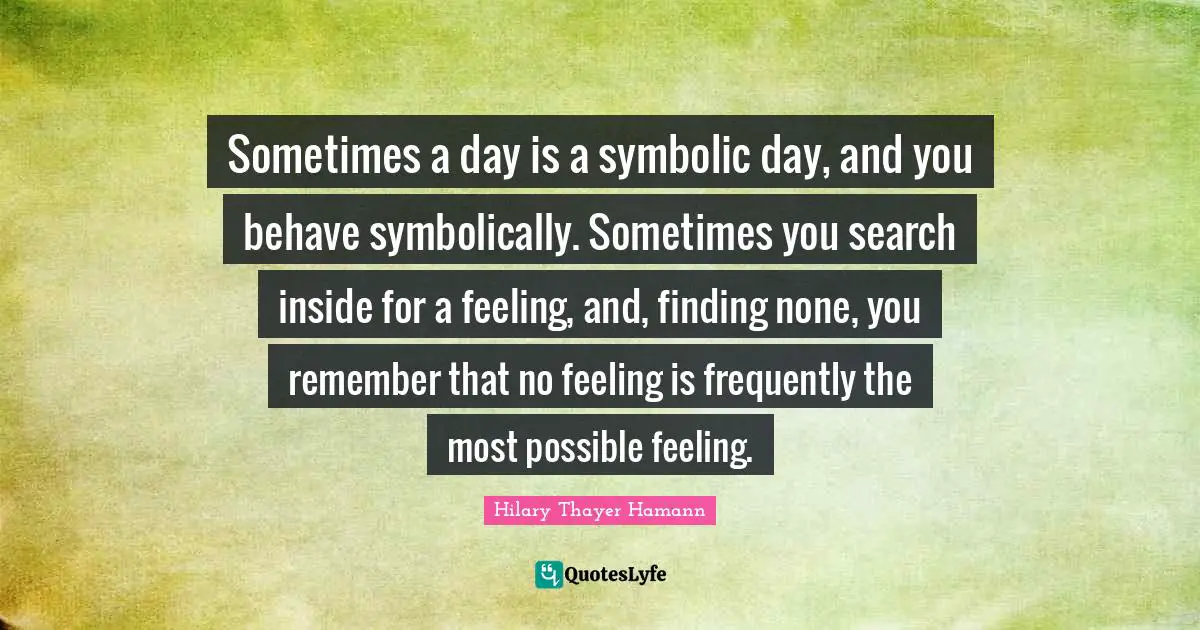 Sometimes a day is a symbolic day, and you behave symbolically. Sometimes you search inside for a feeling, and, finding none, you remember that no feeling is frequently the most possible feeling.